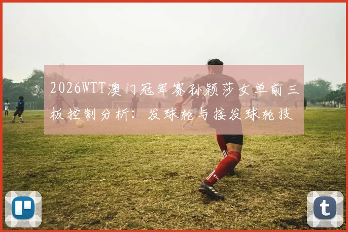 2026WTT澳门冠军赛孙颖莎女单前三板控制分析:发球轮与接发球轮技术解读