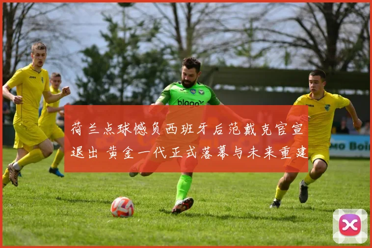 荷兰点球憾负西班牙后范戴克官宣退出 黄金一代正式落幕与未来重建思考