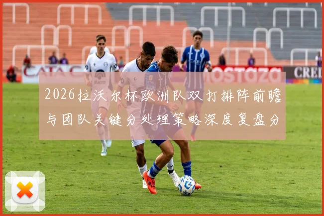 2026拉沃尔杯欧洲队双打排阵前瞻与团队关键分处理策略深度复盘分析