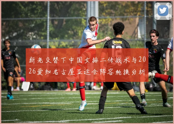 新老交替下中国女排二传战术与2026爱知名古屋亚运会阵容轮换分析