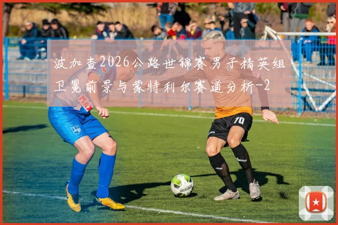 波加查2026公路世锦赛男子精英组卫冕前景与蒙特利尔赛道分析