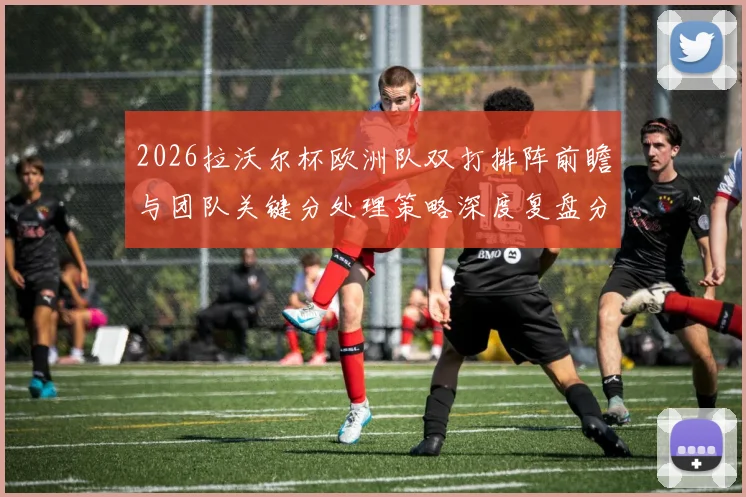 2026拉沃尔杯欧洲队双打排阵前瞻与团队关键分处理策略深度复盘分析