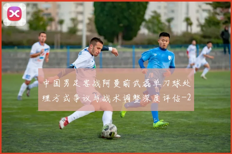 中国男足客战阿曼前武磊单刀球处理方式争议与战术调整深度评估