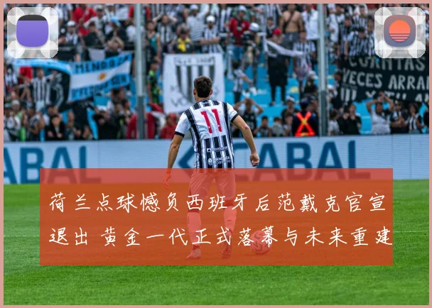 荷兰点球憾负西班牙后范戴克官宣退出 黄金一代正式落幕与未来重建思考