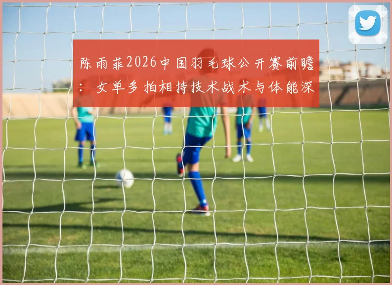 陈雨菲2026中国羽毛球公开赛前瞻:女单多拍相持技术战术与体能深度解析