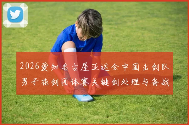 2026爱知名古屋亚运会中国击剑队男子花剑团体赛关键剑处理与备战分析