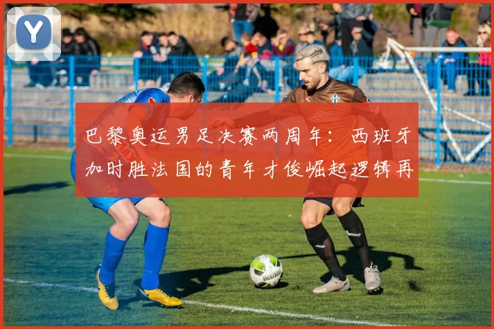 巴黎奥运男足决赛两周年:西班牙加时胜法国的青年才俊崛起逻辑再审视
