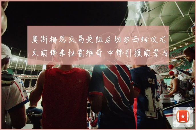 奥斯梅恩交易受阻后切尔西转攻尤文前锋弗拉霍维奇 中锋引援前景与战术契合度分析