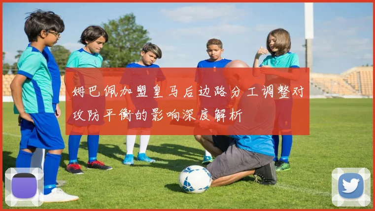 姆巴佩加盟皇马后边路分工调整对攻防平衡的影响深度解析
