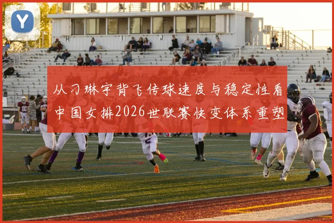 从刁琳宇背飞传球速度与稳定性看中国女排2026世联赛快变体系重塑
