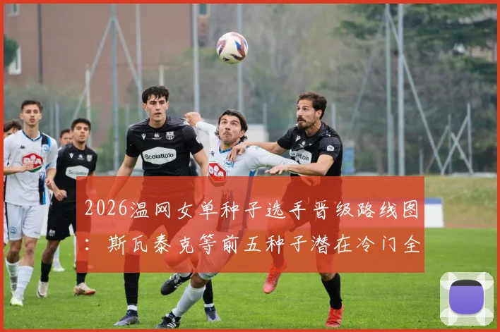 2026温网女单种子选手晋级路线图：斯瓦泰克等前五种子潜在冷门全解析