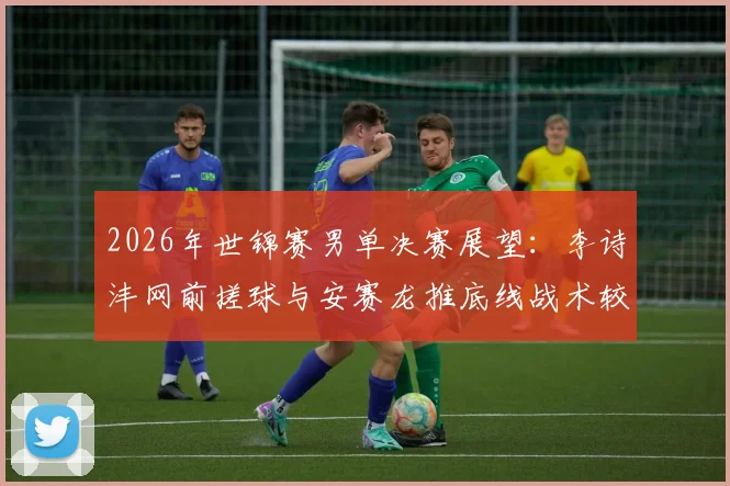 2026年世锦赛男单决赛展望:李诗沣网前搓球与安赛龙推底线战术较量
