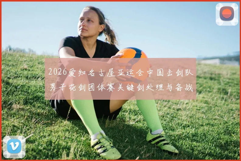 2026爱知名古屋亚运会中国击剑队男子花剑团体赛关键剑处理与备战分析
