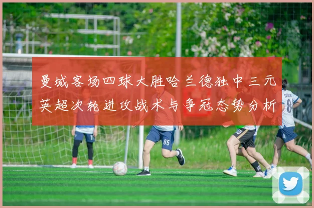 曼城客场四球大胜哈兰德独中三元英超次轮进攻战术与争冠态势分析
