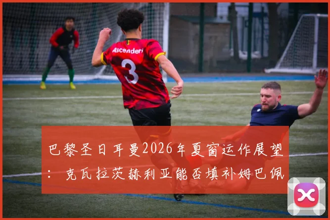 巴黎圣日耳曼2026年夏窗运作展望：克瓦拉茨赫利亚能否填补姆巴佩离队后的战术真空与进攻火力