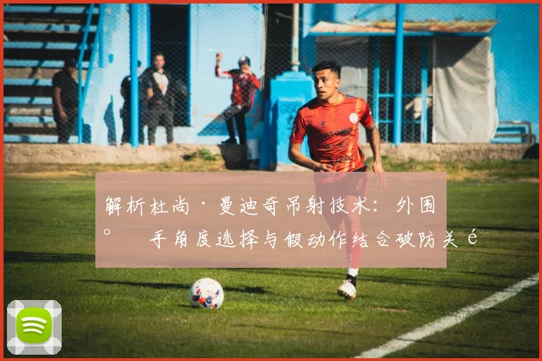 解析杜尚·曼迪奇吊射技术：外围射手角度选择与假动作结合破防关键