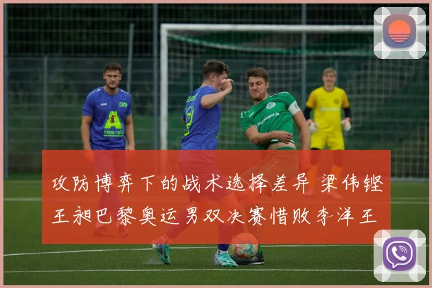 攻防博弈下的战术选择差异 梁伟铿王昶巴黎奥运男双决赛惜败李洋王齐麟复盘