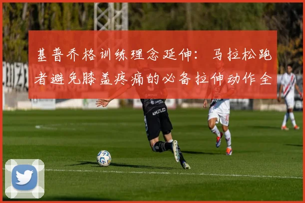 基普乔格训练理念延伸:马拉松跑者避免膝盖疼痛的必备拉伸动作全解析