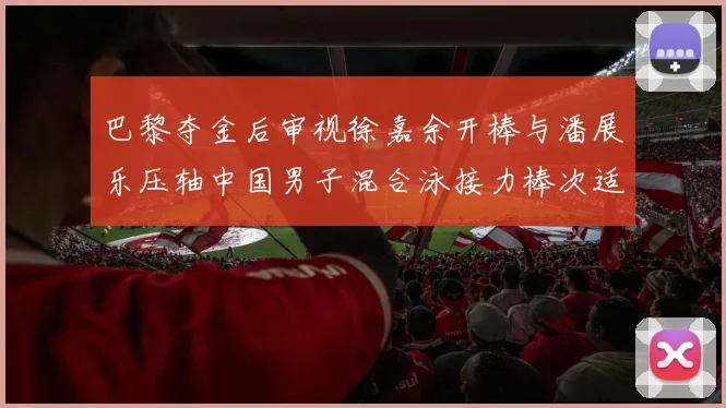 巴黎夺金后审视徐嘉余开棒与潘展乐压轴中国男子混合泳接力棒次适配逻辑