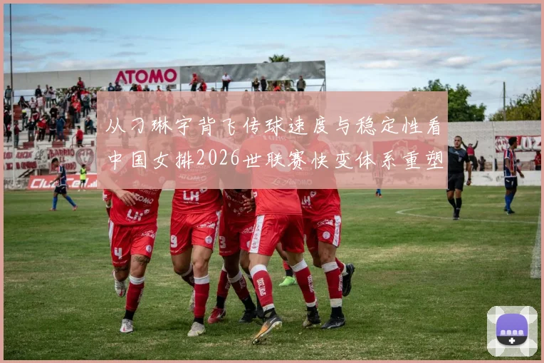 从刁琳宇背飞传球速度与稳定性看中国女排2026世联赛快变体系重塑