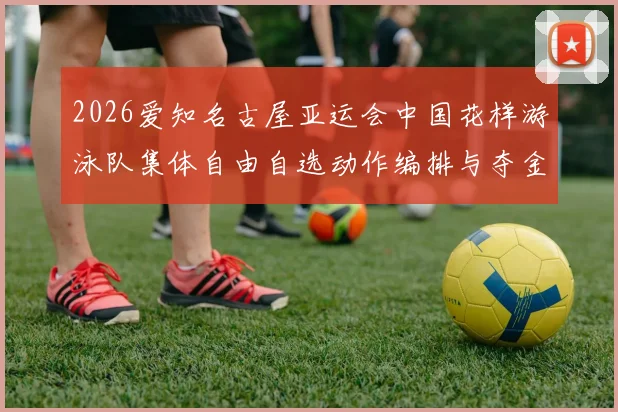 2026爱知名古屋亚运会中国花样游泳队集体自由自选动作编排与夺金思路分析