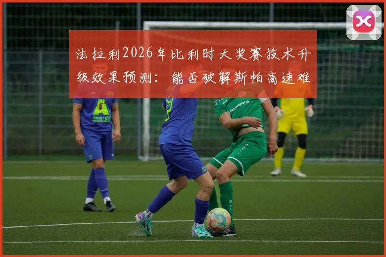 法拉利2026年比利时大奖赛技术升级效果预测:能否破解斯帕高速难题