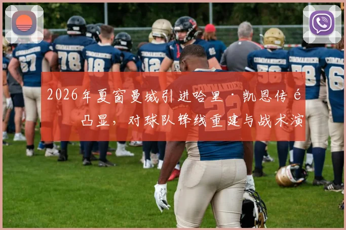 2026年夏窗曼城引进哈里·凯恩传闻凸显,对球队锋线重建与战术演变的全面评估