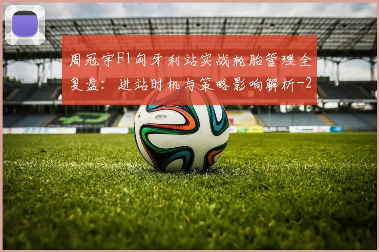 周冠宇F1匈牙利站实战轮胎管理全复盘:进站时机与策略影响解析
