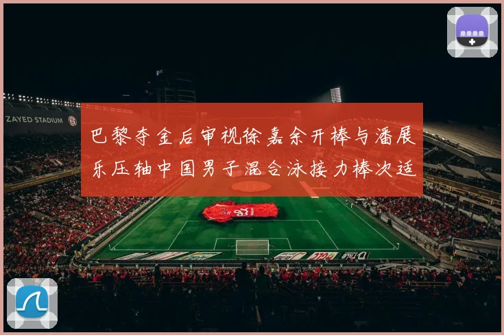 巴黎夺金后审视徐嘉余开棒与潘展乐压轴中国男子混合泳接力棒次适配逻辑