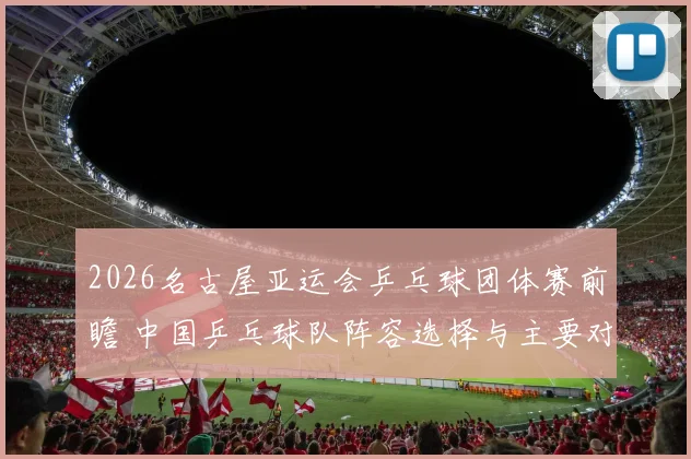 2026名古屋亚运会乒乓球团体赛前瞻 中国乒乓球队阵容选择与主要对手分析