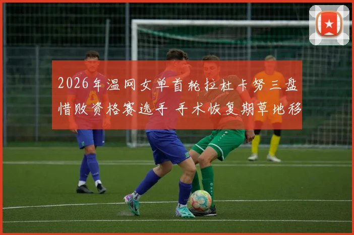 2026年温网女单首轮拉杜卡努三盘惜败资格赛选手 手术恢复期草地移动能力与自信心重建透视