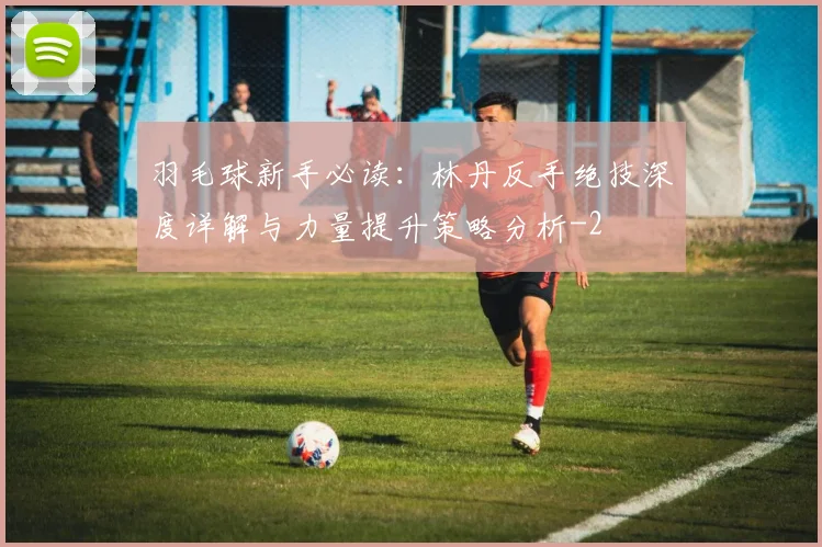 羽毛球新手必读:林丹反手绝技深度详解与力量提升策略分析