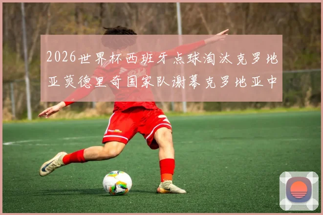 2026世界杯西班牙点球淘汰克罗地亚莫德里奇国家队谢幕克罗地亚中场换代阵痛与出路