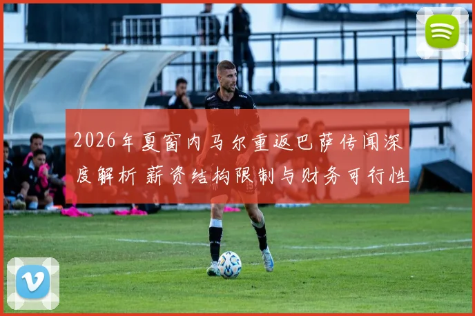 2026年夏窗内马尔重返巴萨传闻深度解析 薪资结构限制与财务可行性