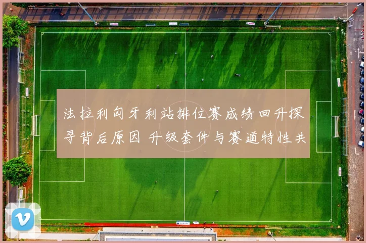 法拉利匈牙利站排位赛成绩回升探寻背后原因 升级套件与赛道特性共同推动