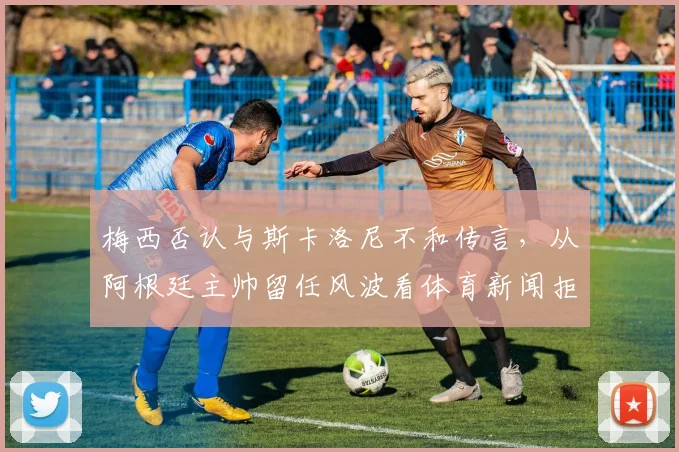 梅西否认与斯卡洛尼不和传言，从阿根廷主帅留任风波看体育新闻拒编虚构的重要性