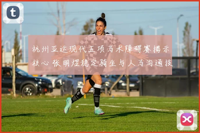 杭州亚运现代五项马术障碍赛揭示核心 张明煜稳定骑坐与人马沟通技巧深入解读
