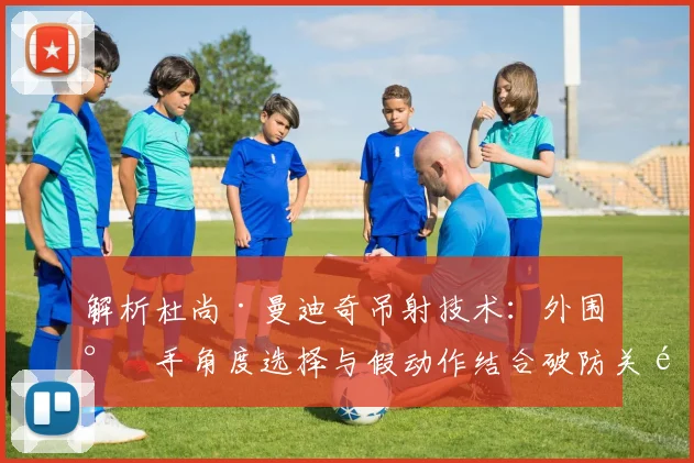 解析杜尚·曼迪奇吊射技术:外围射手角度选择与假动作结合破防关键