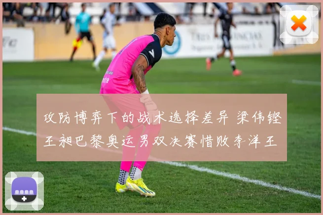 攻防博弈下的战术选择差异 梁伟铿王昶巴黎奥运男双决赛惜败李洋王齐麟复盘