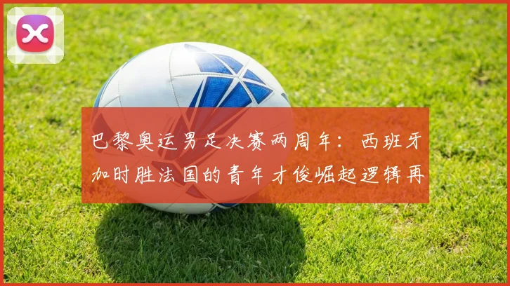 巴黎奥运男足决赛两周年:西班牙加时胜法国的青年才俊崛起逻辑再审视