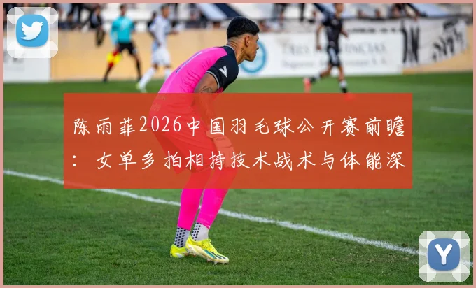 陈雨菲2026中国羽毛球公开赛前瞻：女单多拍相持技术战术与体能深度解析