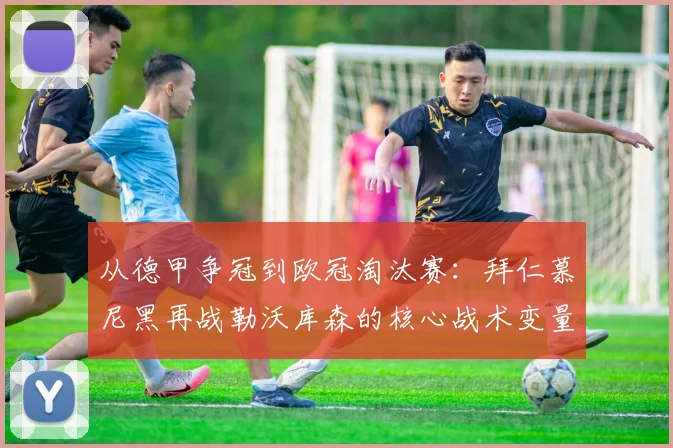 从德甲争冠到欧冠淘汰赛：拜仁慕尼黑再战勒沃库森的核心战术变量与晋级前景分析