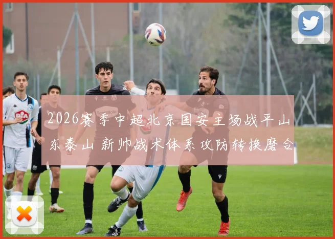 2026赛季中超北京国安主场战平山东泰山 新帅战术体系攻防转换磨合深度分析