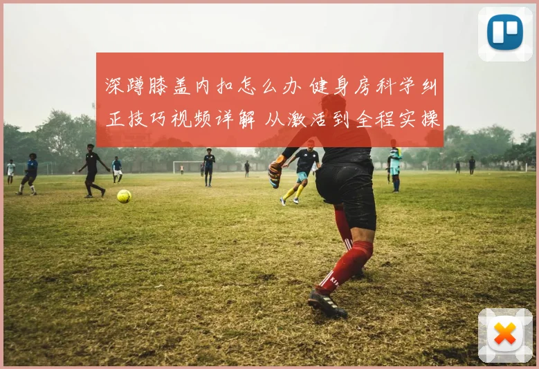 深蹲膝盖内扣怎么办 健身房科学纠正技巧视频详解 从激活到全程实操指南