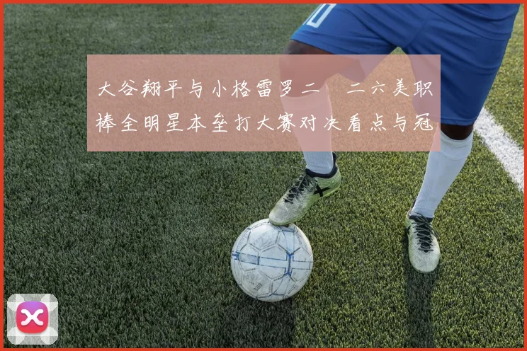 大谷翔平与小格雷罗二〇二六美职棒全明星本垒打大赛对决看点与冠军前瞻