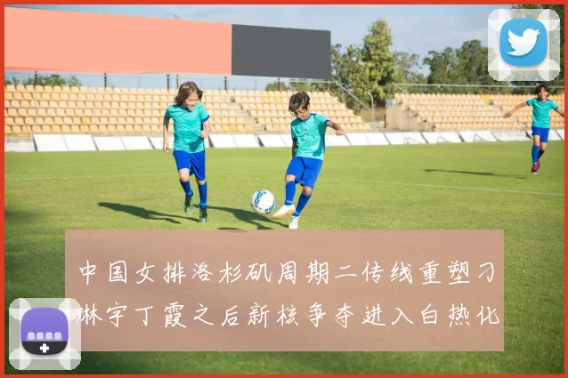 中国女排洛杉矶周期二传线重塑刁琳宇丁霞之后新核争夺进入白热化