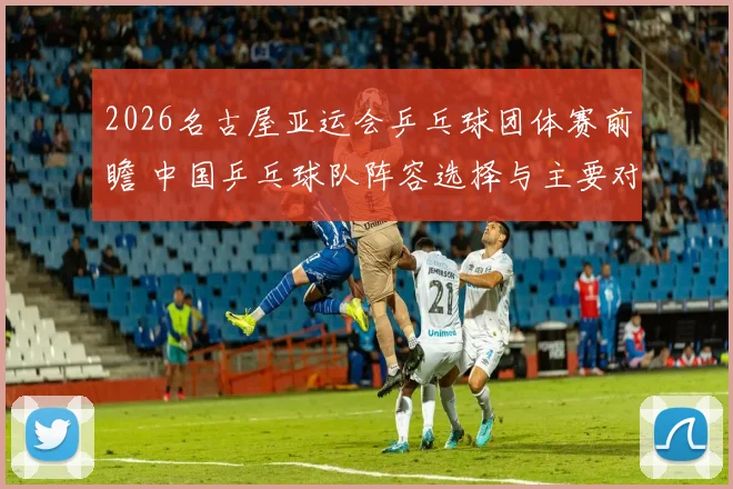 2026名古屋亚运会乒乓球团体赛前瞻 中国乒乓球队阵容选择与主要对手分析