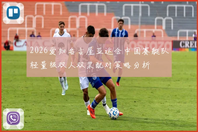 2026爱知名古屋亚运会中国赛艇队轻量级双人双桨配对策略分析