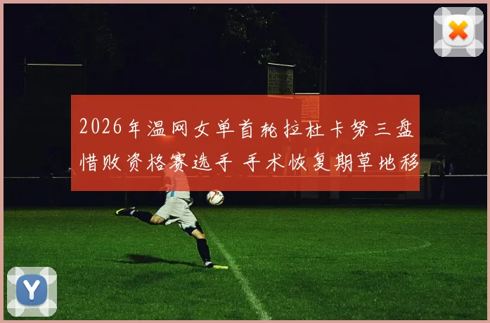 2026年温网女单首轮拉杜卡努三盘惜败资格赛选手 手术恢复期草地移动能力与自信心重建透视