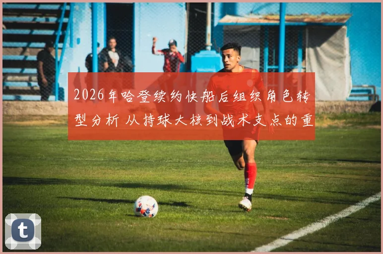 2026年哈登续约快船后组织角色转型分析 从持球大核到战术支点的重构之路